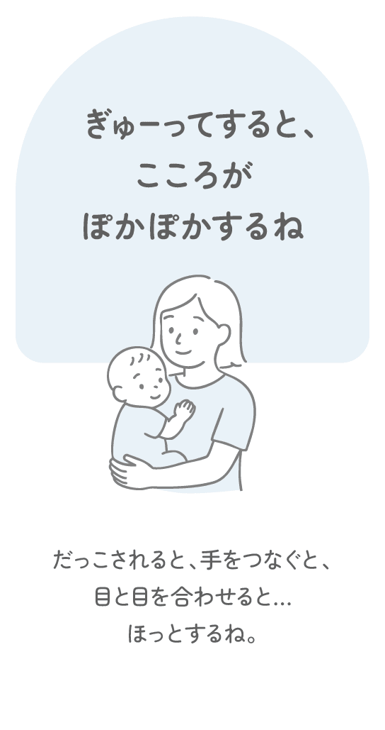 ぎゅーってすると、こころがぽかぽかするね　だっこされると、手をつなぐと、目と目を合わせると…ほっとするね。