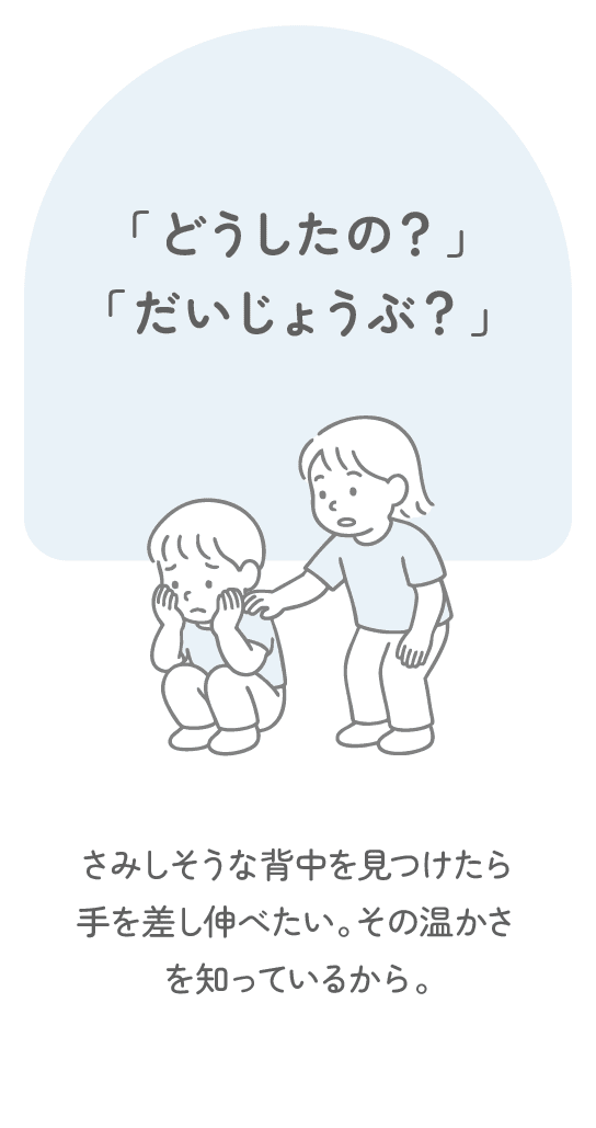 「どうしたの？」「だいじょうぶ？」　さみしそうな背中を見つけたら手を差し伸べたい。その温かさを知っているから。